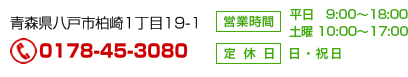 青森県八戸市柏崎1丁目19-1 Tel 0178-45-3080 営業時間　平日 9:00～18:00 土曜 土曜 10:00～17:00 定休日 日・祝日